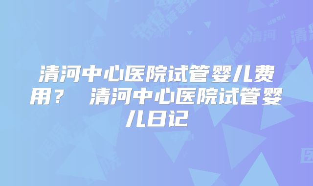 清河中心医院试管婴儿费用? 清河中心医院试管婴儿日记