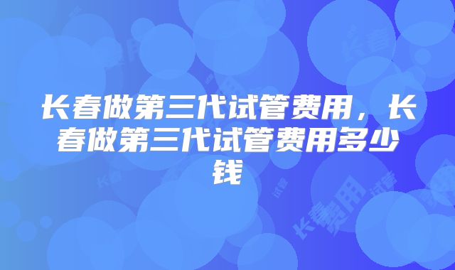 长春做第三代试管费用，长春做第三代试管费用多少钱