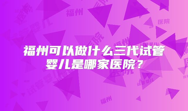福州可以做什么三代试管婴儿是哪家医院？