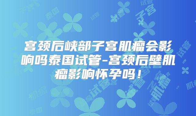 宫颈后峡部子宫肌瘤会影响吗泰国试管-宫颈后壁肌瘤影响怀孕吗！