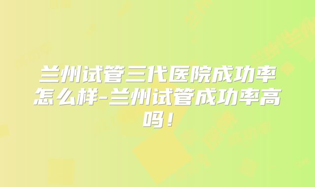 兰州试管三代医院成功率怎么样-兰州试管成功率高吗！