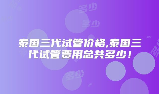 泰国三代试管价格,泰国三代试管费用总共多少！
