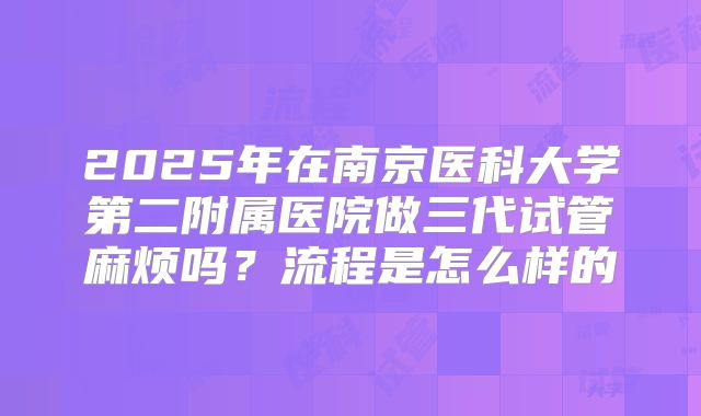 2025年在南京医科大学第二附属医院做三代试管麻烦吗?流程是怎么样的