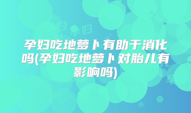 孕妇吃地萝卜有助于消化吗(孕妇吃地萝卜对胎儿有影响吗)