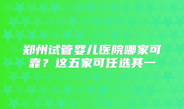 郑州试管婴儿医院哪家可靠?这五家可任选其一