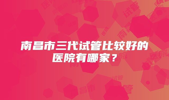 南昌市三代试管比较好的医院有哪家？