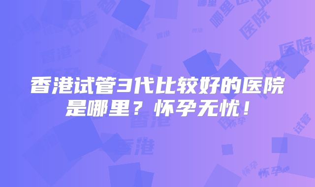 香港试管3代比较好的医院是哪里？怀孕无忧！