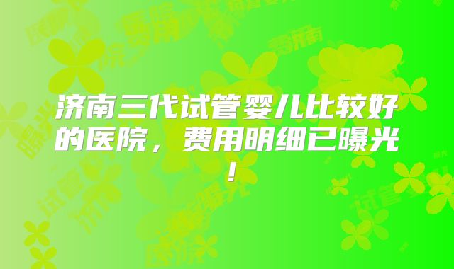 济南三代试管婴儿比较好的医院，费用明细已曝光！