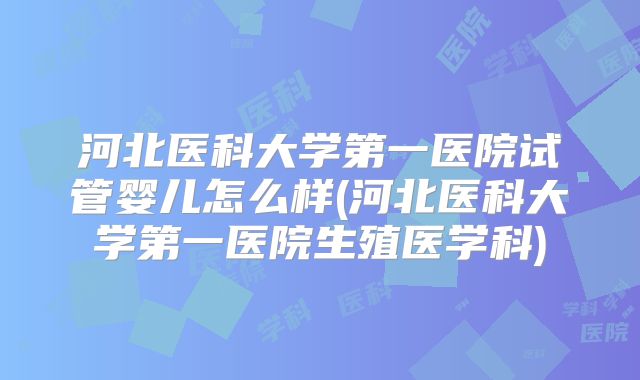 河北医科大学第一医院试管婴儿怎么样(河北医科大学第一医院生殖医学科)