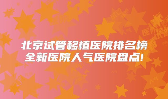 北京试管移植医院排名榜全新医院人气医院盘点!