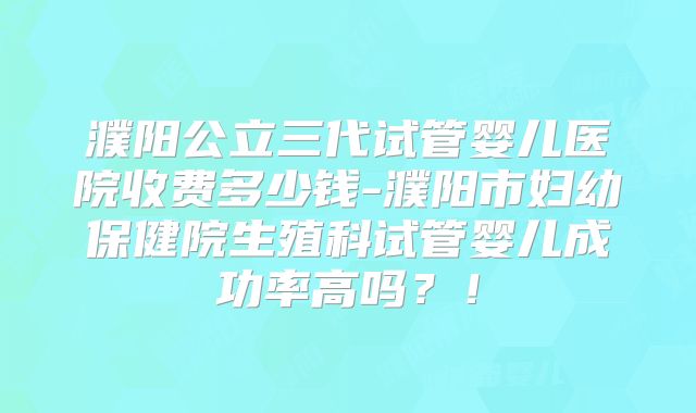 濮阳公立三代试管婴儿医院收费多少钱-濮阳市妇幼保健院生殖科试管婴儿成功率高吗?!