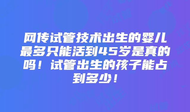 网传试管技术出生的婴儿最多只能活到45岁是真的吗！试管出生的孩子能占到多少！