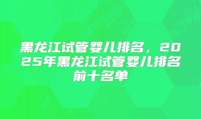 黑龙江试管婴儿排名，2025年黑龙江试管婴儿排名前十名单