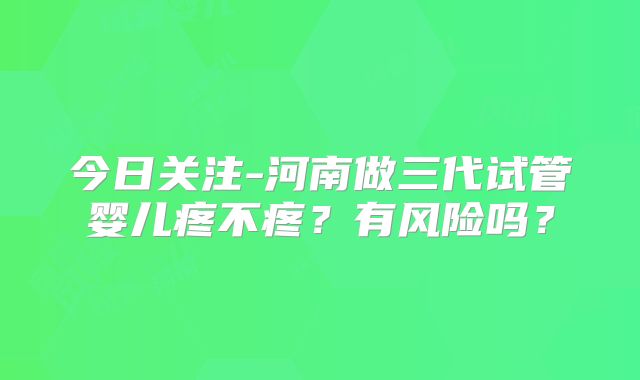 今日关注-河南做三代试管婴儿疼不疼?有风险吗?