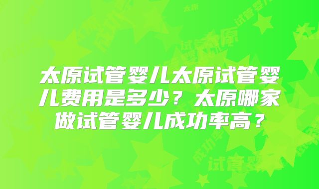 太原试管婴儿太原试管婴儿费用是多少?太原哪家做试管婴儿成功率高?