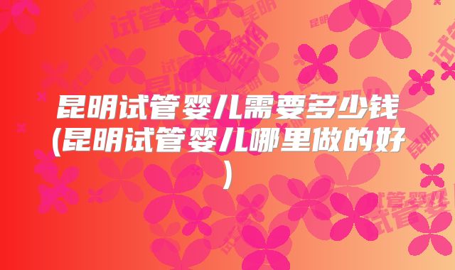 昆明试管婴儿需要多少钱(昆明试管婴儿哪里做的好)