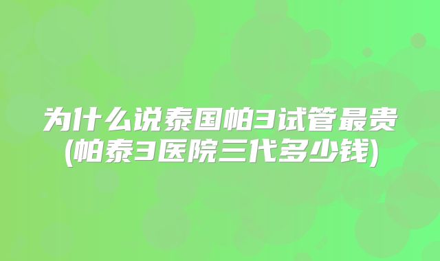 为什么说泰国帕3试管最贵(帕泰3医院三代多少钱)