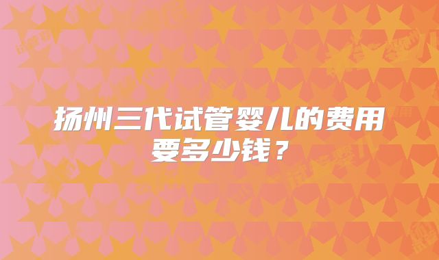 扬州三代试管婴儿的费用要多少钱?