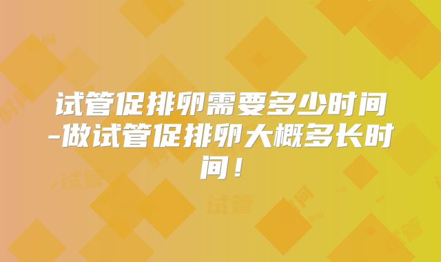 试管促排卵需要多少时间-做试管促排卵大概多长时间!