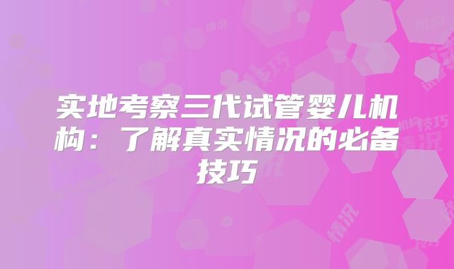 实地考察三代试管婴儿机构：了解真实情况的必备技巧