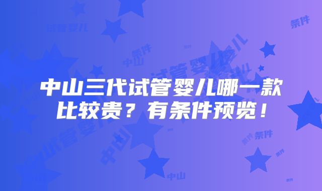 中山三代试管婴儿哪一款比较贵?有条件预览!