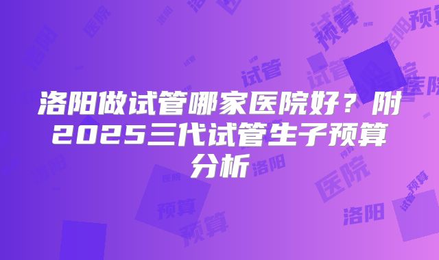 洛阳做试管哪家医院好？附2025三代试管生子预算分析