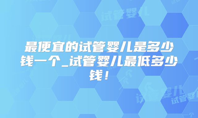 最便宜的试管婴儿是多少钱一个_试管婴儿最低多少钱!