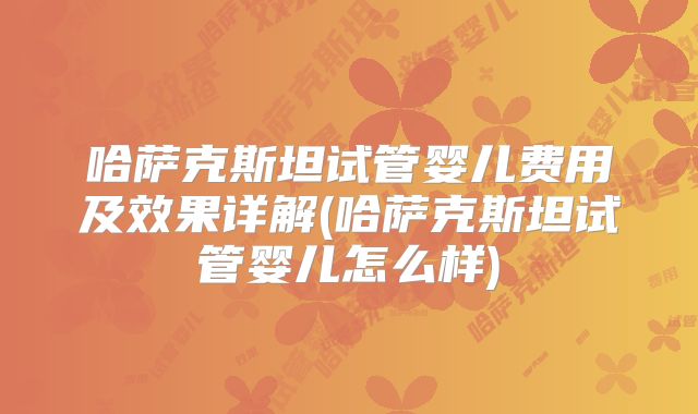 哈萨克斯坦试管婴儿费用及效果详解(哈萨克斯坦试管婴儿怎么样)