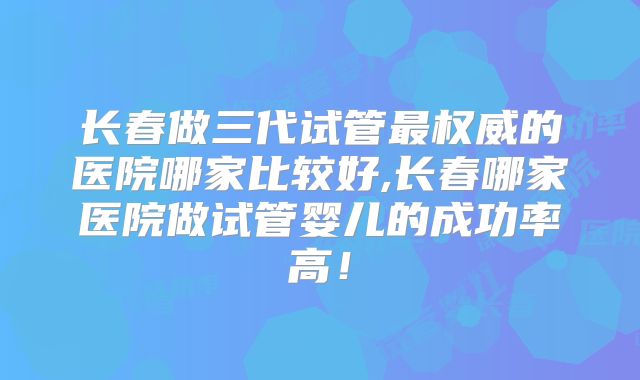 长春做三代试管最权威的医院哪家比较好,长春哪家医院做试管婴儿的成功率高!