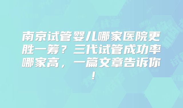 南京试管婴儿哪家医院更胜一筹？三代试管成功率哪家高，一篇文章告诉你！