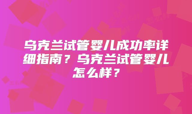 乌克兰试管婴儿成功率详细指南？乌克兰试管婴儿怎么样？