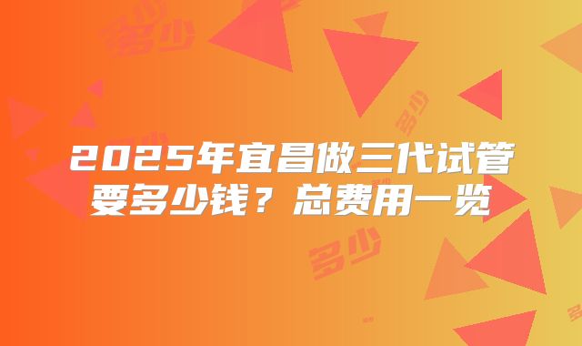 2025年宜昌做三代试管要多少钱？总费用一览