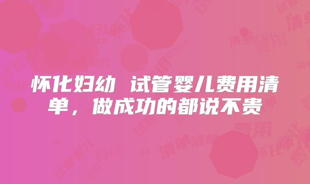 怀化妇幼 试管婴儿费用清单,做成功的都说不贵
