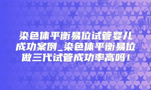 染色体平衡易位试管婴儿成功案例_染色体平衡易位做三代试管成功率高吗！