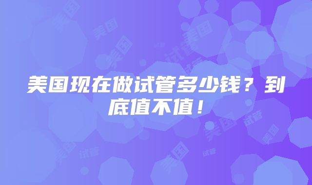 美国现在做试管多少钱?到底值不值!