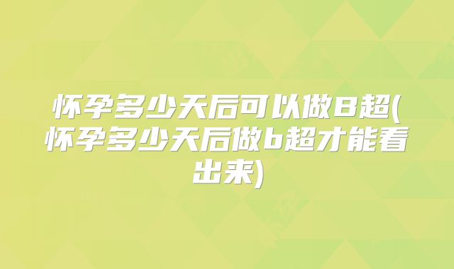 怀孕多少天后可以做B超(怀孕多少天后做b超才能看出来)