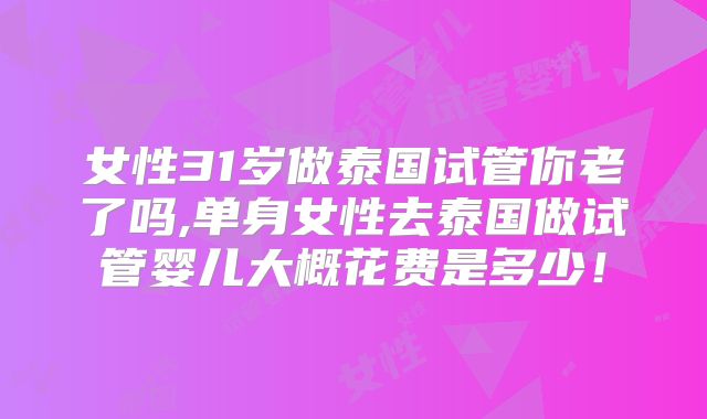 女性31岁做泰国试管你老了吗,单身女性去泰国做试管婴儿大概花费是多少!