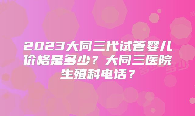 2023大同三代试管婴儿价格是多少？大同三医院生殖科电话？