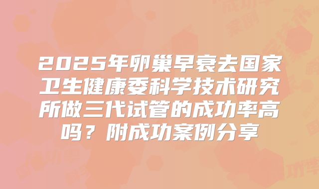 2025年卵巢早衰去国家卫生健康委科学技术研究所做三代试管的成功率高吗?附成功案例分享