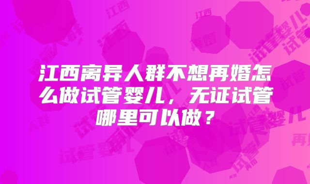 江西离异人群不想再婚怎么做试管婴儿，无证试管哪里可以做？
