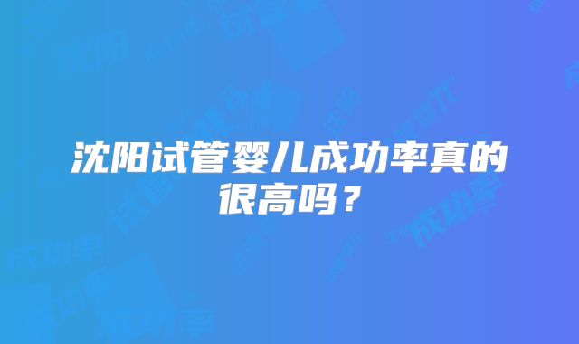 沈阳试管婴儿成功率真的很高吗?