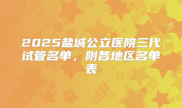 2025盐城公立医院三代试管名单,附各地区名单表