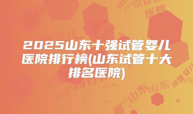 2025山东十强试管婴儿医院排行榜(山东试管十大排名医院)