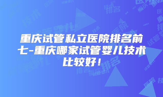 重庆试管私立医院排名前七-重庆哪家试管婴儿技术比较好！