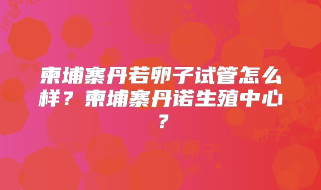 柬埔寨丹若卵子试管怎么样?柬埔寨丹诺生殖中心?