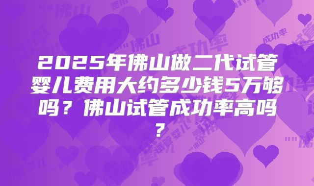 2025年佛山做二代试管婴儿费用大约多少钱5万够吗？佛山试管成功率高吗？