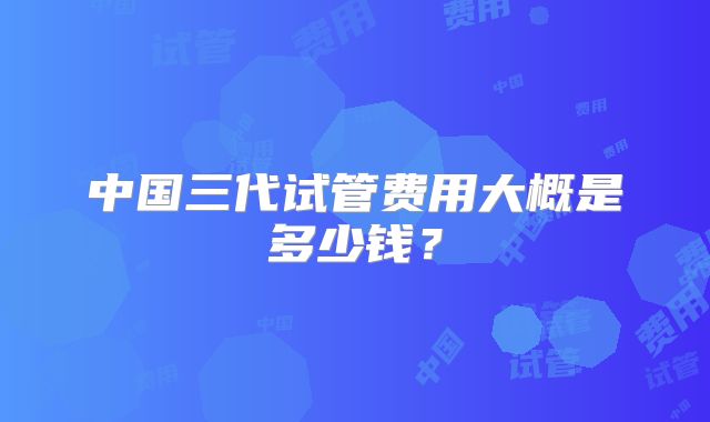 中国三代试管费用大概是多少钱？