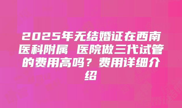 2025年无结婚证在西南医科附属 医院做三代试管的费用高吗?费用详细介绍