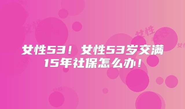 女性53!女性53岁交满15年社保怎么办!