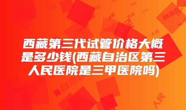 西藏第三代试管价格大概是多少钱(西藏自治区第三人民医院是三甲医院吗)